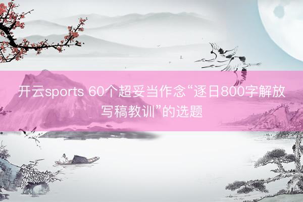 开云sports 60个超妥当作念“逐日800字解放写稿教训”的选题