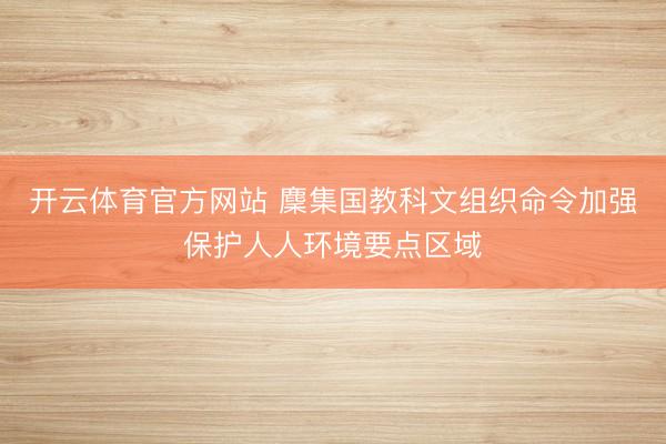 开云体育官方网站 麇集国教科文组织命令加强保护人人环境要点区域