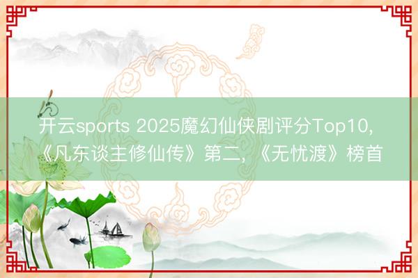 开云sports 2025魔幻仙侠剧评分Top10， 《凡东谈主修仙传》第二， 《无忧渡》榜首