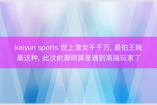 kaiyun sports 世上渣女千千万， 最怕王晓晨这种， 此次俞灏明算是遇到高端玩家了