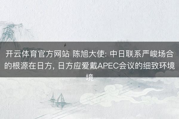 开云体育官方网站 陈旭大使: 中日联系严峻场合的根源在日方， 日方应爱戴APEC会议的细致环境