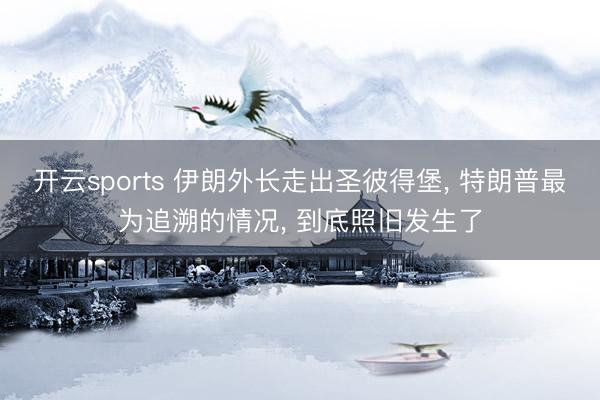 开云sports 伊朗外长走出圣彼得堡， 特朗普最为追溯的情况， 到底照旧发生了