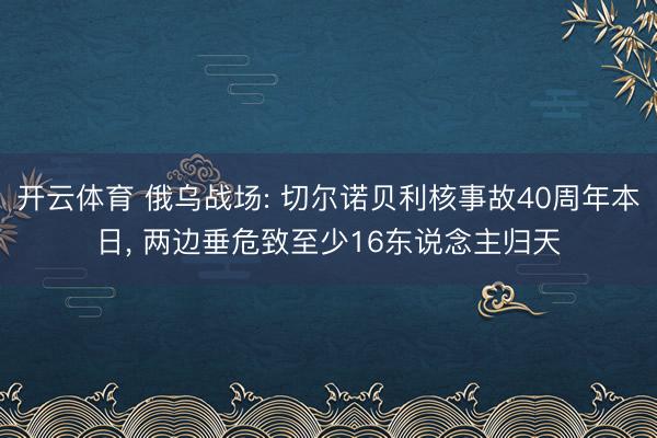 开云体育 俄乌战场: 切尔诺贝利核事故40周年本日， 两边垂危致至少16东说念主归天