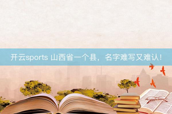 开云sports 山西省一个县，名字难写又难认！