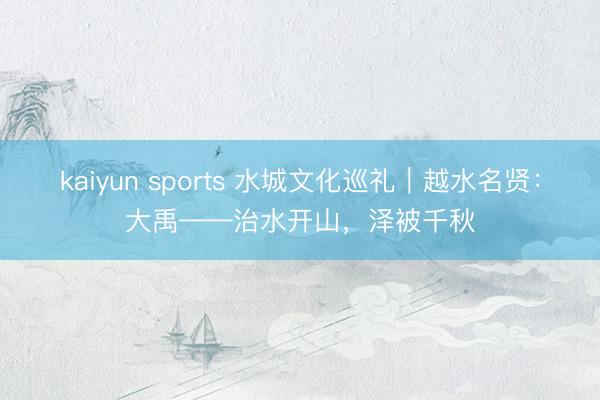 kaiyun sports 水城文化巡礼｜越水名贤：大禹——治水开山，泽被千秋