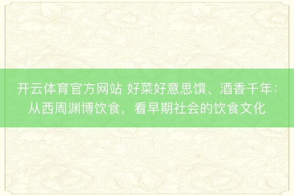 开云体育官方网站 好菜好意思馔、酒香千年：从西周渊博饮食，看早期社会的饮食文化