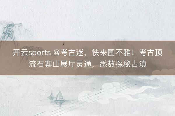 开云sports @考古迷，快来围不雅！考古顶流石寨山展厅灵通，悉数探秘古滇