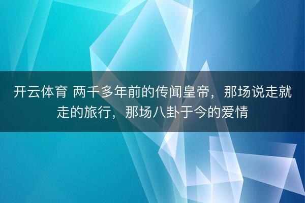 开云体育 两千多年前的传闻皇帝，那场说走就走的旅行，那场八卦于今的爱情
