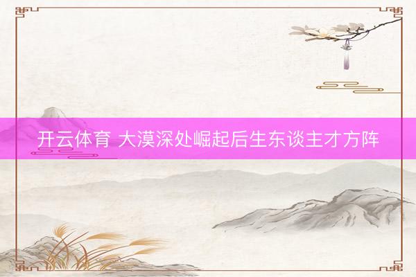 开云体育 大漠深处崛起后生东谈主才方阵