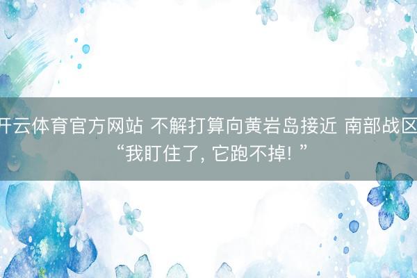 开云体育官方网站 不解打算向黄岩岛接近 南部战区: “我盯住了， 它跑不掉! ”