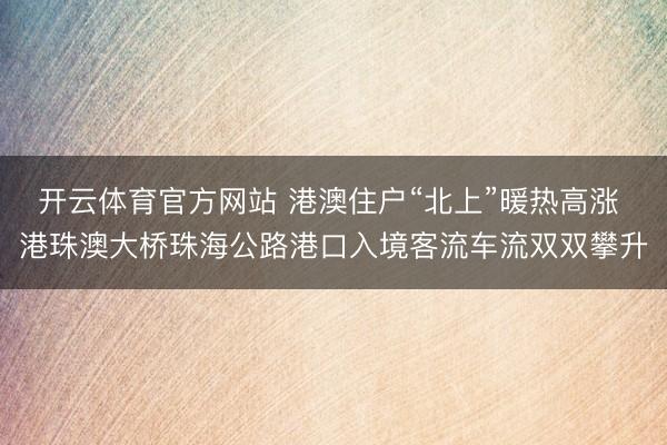 开云体育官方网站 港澳住户“北上”暖热高涨 港珠澳大桥珠海公路港口入境客流车流双双攀升