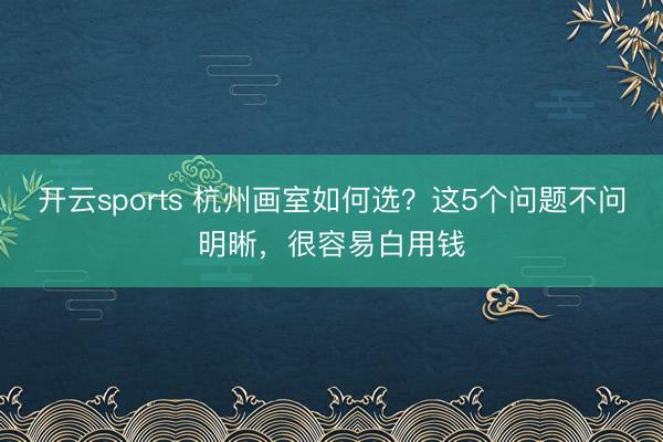 开云sports 杭州画室如何选？这5个问题不问明晰，很容易白用钱