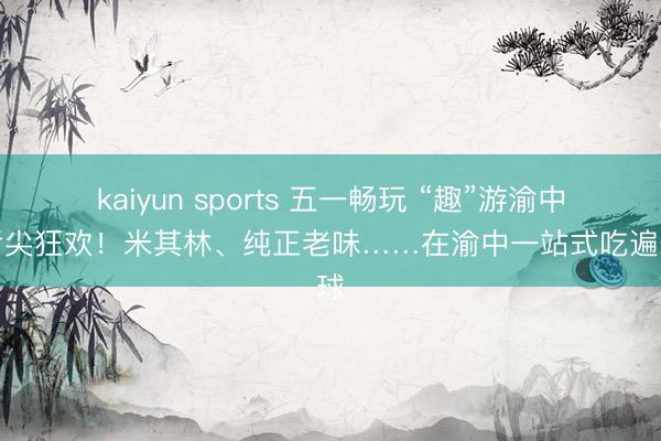 kaiyun sports 五一畅玩 “趣”游渝中丨舌尖狂欢！米其林、纯正老味……在渝中一站式吃遍寰球