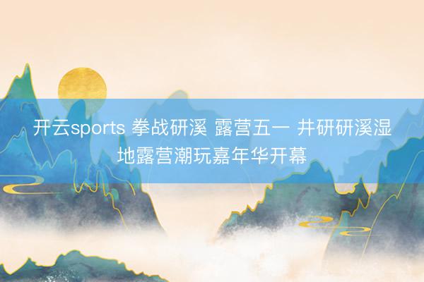 开云sports 拳战研溪 露营五一 井研研溪湿地露营潮玩嘉年华开幕