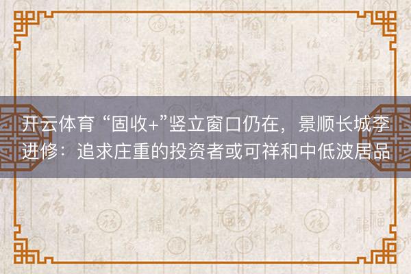 开云体育 “固收+”竖立窗口仍在，景顺长城李进修：追求庄重的投资者或可祥和中低波居品