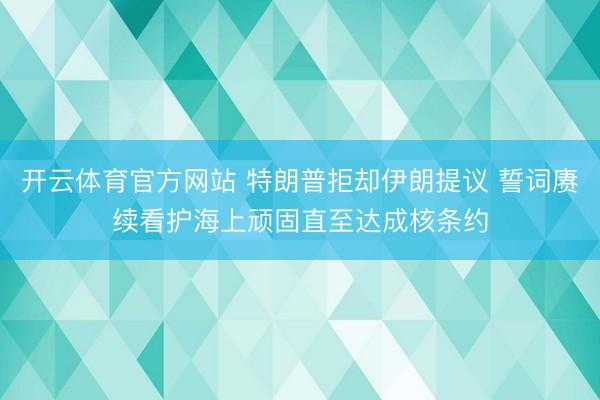 开云体育官方网站 特朗普拒却伊朗提议 誓词赓续看护海上顽固直至达成核条约