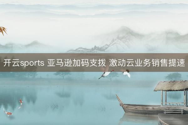 开云sports 亚马逊加码支拨 激动云业务销售提速