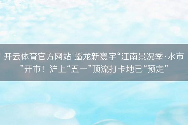开云体育官方网站 蟠龙新寰宇“江南景况季·水市”开市！沪上“五一”顶流打卡地已“预定”