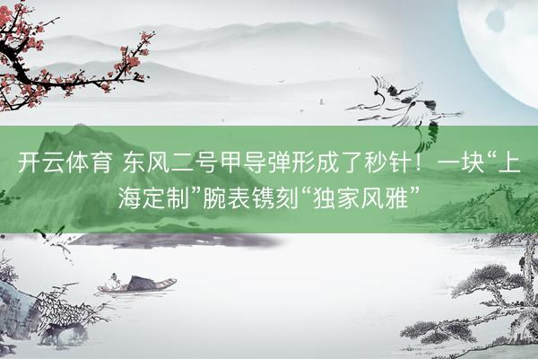 开云体育 东风二号甲导弹形成了秒针！一块“上海定制”腕表镌刻“独家风雅”