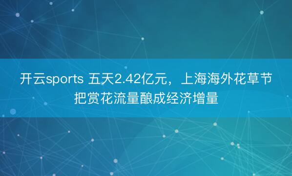 开云sports 五天2.42亿元，上海海外花草节把赏花流量酿成经济增量
