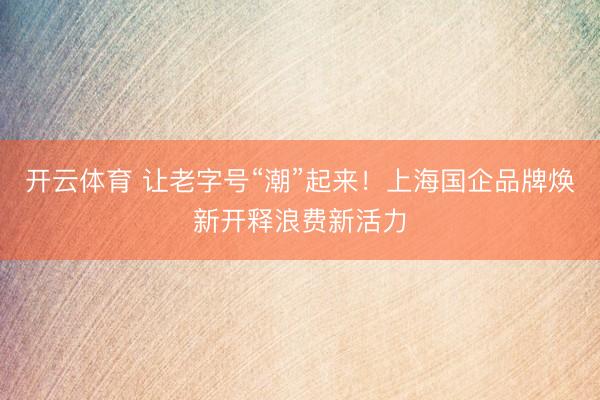 开云体育 让老字号“潮”起来！上海国企品牌焕新开释浪费新活力