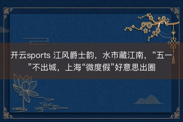 开云sports 江风爵士韵，水市藏江南，“五一”不出城，上海“微度假”好意思出圈