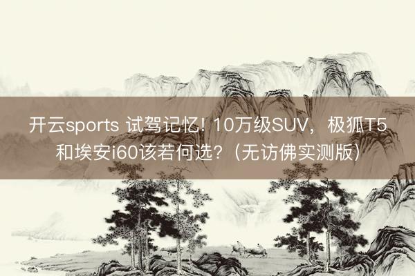 开云sports 试驾记忆! 10万级SUV，极狐T5和埃安i60该若何选?（无访佛实测版）