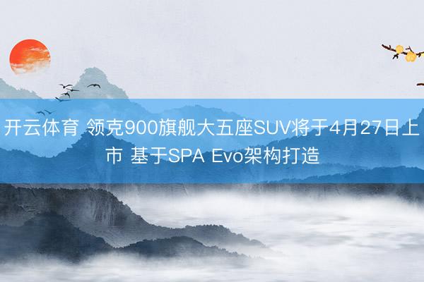 开云体育 领克900旗舰大五座SUV将于4月27日上市 基于SPA Evo架构打造