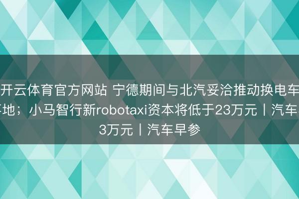 开云体育官方网站 宁德期间与北汽妥洽推动换电车型落地；小马智行新robotaxi资本将低于23万元丨汽车早参