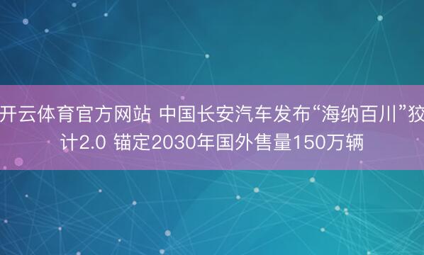 开云体育官方网站 中国长安汽车发布“海纳百川”狡计2.0 锚定2030年国外售量150万辆
